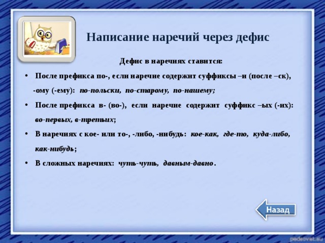 Написание наречий через дефис Дефис в наречиях ставится: После префикса по-, если наречие содержит суффиксы –и (после –ск),  -ому (-ему): по-польски, по-старому, по-нашему; После префикса в- (во-), если наречие содержит суффикс –ых (-их):  во-первых, в-третьих ; В наречиях с кое- или то-, -либо, -нибудь: кое-как, где-то, куда-либо,  как-нибудь ; В сложных наречиях: чуть-чуть, давным-давно . 