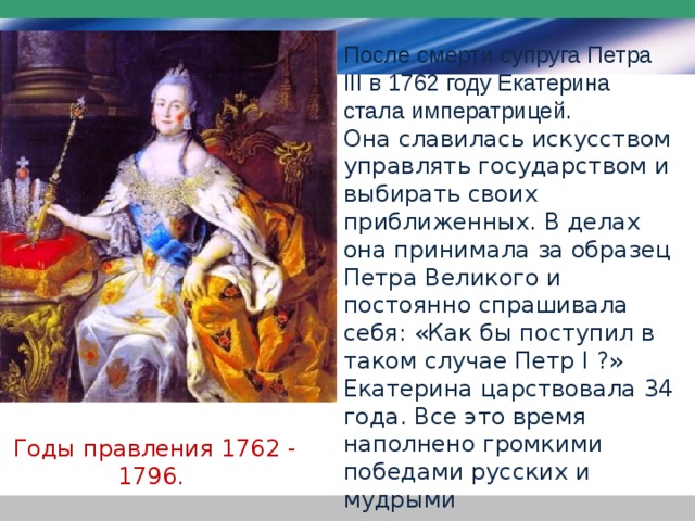 После смерти супруга Петра III в 1762 году Екатерина стала императрицей. Она славилась искусством управлять государством и выбирать своих приближенных. В делах она принимала за образец Петра Великого и постоянно спрашивала себя: «Как бы поступил в таком случае Петр I ?» Екатерина царствовала 34 года. Все это время наполнено громкими победами русских и мудрыми распоряжениями императрицы. Годы правления 1762 - 1796.