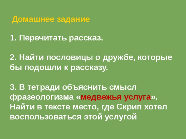  Домашнее задание  Перечитать рассказ.  2. Найти пословицы о дружбе, которые бы подошли к рассказу.  3. В тетради объяснить смысл фразеологизма « медвежья услуга ». Найти в тексте место, где Скрип хотел воспользоваться этой услугой 