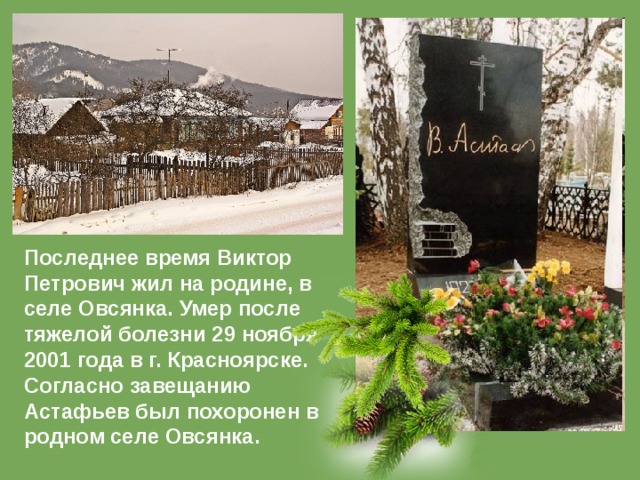 Последнее время Виктор Петрович жил на родине, в селе Овсянка. Умер после тяжелой болезни 29 ноября 2001 года в г. Красноярске. Согласно завещанию Астафьев был похоронен в родном селе Овсянка. 