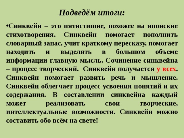 Подведём итоги:   Синквейн – это пятистишие, похожее на японские стихотворения. Синквейн помогает пополнить словарный запас, учит краткому пересказу, помогает находить и выделять в большом объеме информации главную мысль. Сочинение синквейна – процесс творческий. Синквейн получается у всех . Синквейн помогает развить речь и мышление. Синквейн облегчает процесс усвоения понятий и их содержания. В составлении синквейна каждый может реализовать свои творческие, интеллектуальные возможности. Синквейн можно составить обо всём на свете! 