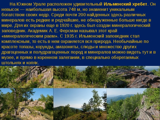  На Южном Урале расположен удивительный Ильменский хребет . Он невысок — наибольшая высота 748 м, но знаменит уникальным богатством своих недр. Среди почти 200 найденных здесь различных минералов есть редкие и редчайшие, не обнаруженные больше нигде в мире. Для их охраны еще в 1920 г. здесь был создан минералогический заповедник. Академик А. Е. Ферсман называл этот край «минералогическим раем». С 1935 г. Ильменский заповедник стал комплексным, то есть в нем охраняется вся природа. Необычайные по красоте топазы, корунды, амазониты, слюды и множество других драгоценных и полудрагоценных пород и минералов можно видеть тут и в музее, и прямо в коренном залегании, в специально оберегаемых штольнях и копях. 