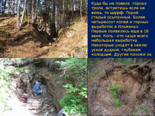 Куда бы не повела горная тропа, встретишь если не копь , то шурф . Порой старый осыпанный. Более четырехсот копей и горных выработок в Ильменах. Первые появились еще в 18 веке. Копь - это чаще всего небольшая выработка. Некоторые уходят в землю узкой дудкой, глубоким колодцем. Другие похожи на канавы. И только немногие глубоки и впечатляющие.   