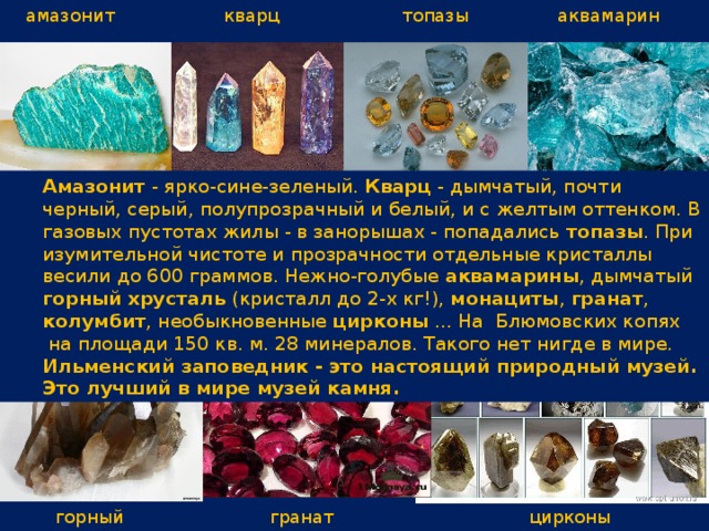 кварц амазонит топазы аквамарин Амазонит - ярко-сине-зеленый. Кварц - дымчатый, почти черный, серый, полупрозрачный и белый, и с желтым оттенком. В газовых пустотах жилы - в занорышах - попадались топазы . При изумительной чистоте и прозрачности отдельные кристаллы весили до 600 граммов. Нежно-голубые аквамарины , дымчатый горный хрусталь (кристалл до 2-х кг!), монациты , гранат , колумбит , необыкновенные цирконы ... На  Блюмовских копях  на площади 150 кв. м. 28 минералов. Такого нет нигде в мире. Ильменский заповедник - это настоящий природный музей. Это лучший в мире музей камня. горный хрусталь гранат цирконы 