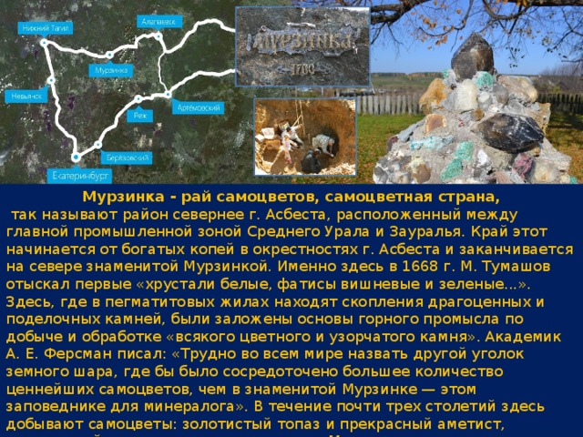 Мурзинка - рай самоцветов, самоцветная страна,  так называют район севернее г. Асбеста, расположенный между главной промышленной зоной Среднего Урала и Зауралья. Край этот начинается от богатых копей в окрестностях г. Асбеста и заканчивается на севере знаменитой Мурзинкой. Именно здесь в 1668 г. М. Тумашов отыскал первые «хрустали белые, фатисы вишневые и зеленые...». Здесь, где в пегматитовых жилах находят скопления драгоценных и поделочных камней, были заложены основы горного промысла по добыче и обработке «всякого цветного и узорчатого камня». Академик А. Е. Ферсман писал: «Трудно во всем мире назвать другой уголок земного шара, где бы было сосредоточено большее количество ценнейших самоцветов, чем в знаменитой Мурзинке — этом заповеднике для минералога». В течение почти трех столетий здесь добывают самоцветы: золотистый топаз и прекрасный аметист, загорающийся вечером кровавым огнем. Местность, куда ни глянь, изрыта ямами, копушками и шурфами. Однако разведки последних лет показали, что копи Мурзинки еще далеки от полного истощения. 