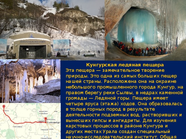 Кунгурская ледяная пещера Эта пещера — замечательное творение природы. Это одна из самых больших пещер нашей страны. Расположена она на окраине небольшого промышленного города Кунгур, на правом берегу реки Сылвы, в недрах каменной громады — Ледяной горы. Пещера имеет четыре яруса (этажа) ходов. Она образовалась в толще горных пород в результате деятельности подземных вод, растворивших и вынесших гипсы и ангидриты. Для изучения карстовых процессов в районе Кунгура и других местах Урала создан специальный научно-исследовательский институт. Общая длина всех обследованных 58 гротов и переходов между ними превышает 5 км. 