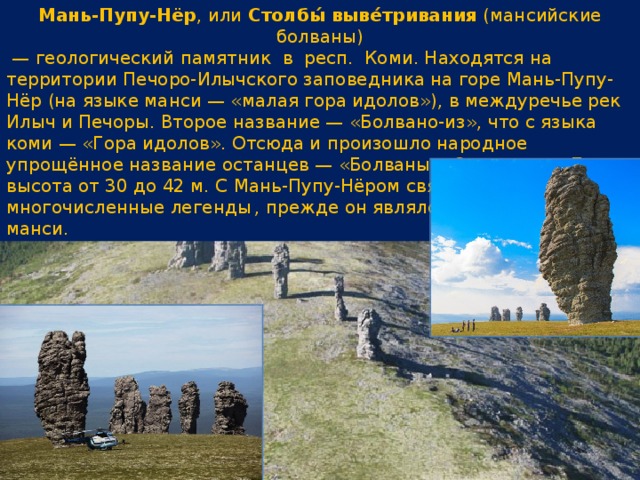 Мань-Пупу-Нёр , или  Столбы́ выве́тривания  (мансийские болваны)  —  геологический памятник  в  респ. Коми. Находятся на территории Печоро-Илычского заповедника на горе Мань-Пупу-Нёр (на языке манси — «малая гора идолов»), в междуречье рек Илыч и Печоры. Второе название — «Болвано-из», что с языка коми — «Гора идолов». Отсюда и произошло народное упрощённое название останцев — «Болваны». Останцев — 7, высота от 30 до 42 м. С Мань-Пупу-Нёром связаны многочисленные легенды  , прежде он являлся объектом культа манси. 