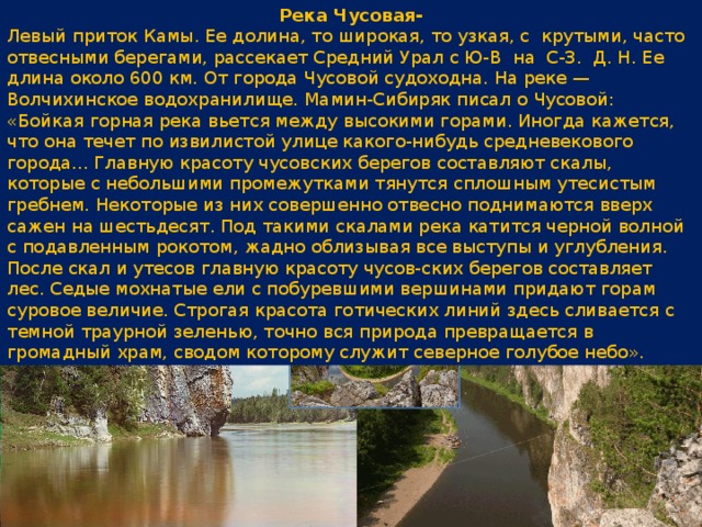 Река Чусовая- Левый приток Камы. Ее долина, то широкая, то узкая, с крутыми, часто отвесными берегами, рассекает Средний Урал с Ю-В на С-З. Д. Н. Ее длина около 600 км. От города Чусовой судоходна. На реке — Волчихинское водохранилище. Мамин-Сибиряк писал о Чусовой: «Бойкая горная река вьется между высокими горами. Иногда кажется, что она течет по извилистой улице какого-нибудь средневекового города... Главную красоту чусовских берегов составляют скалы, которые с небольшими промежутками тянутся сплошным утесистым гребнем. Некоторые из них совершенно отвесно поднимаются вверх сажен на шестьдесят. Под такими скалами река катится черной волной с подавленным рокотом, жадно облизывая все выступы и углубления. После скал и утесов главную красоту чусов-ских берегов составляет лес. Седые мохнатые ели с побуревшими вершинами придают горам суровое величие. Строгая красота готических линий здесь сливается с темной траурной зеленью, точно вся природа превращается в громадный храм, сводом которому служит северное голубое небо». 