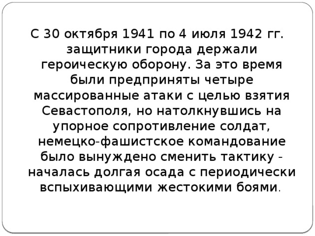 С 30 октября 1941 по 4 июля 1942 гг. защитники города держали героическую оборону. За это время были предприняты четыре массированные атаки с целью взятия Севастополя, но натолкнувшись на упорное сопротивление солдат, немецко-фашистское командование было вынуждено сменить тактику - началась долгая осада с периодически вспыхивающими жестокими боями .