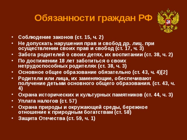 Обязанности граждан РФ Соблюдение законов (ст. 15, ч. 2) Не допускать нарушения прав и свобод др. лиц. при осуществлении своих прав и свобод (ст. 17, ч. 3) Забота родителей о своих детях, их воспитании (ст. 38, ч. 2) По достижении 18 лет заботиться о своих нетрудоспособных родителях (ст. 38, ч. 3) Основное общее образование обязательно (ст. 43, ч. 4)[2] Родители или лица, их заменяющие, обеспечивают получение детьми основного общего образования. (ст. 43, ч. 4) Охрана исторических и культурных памятников (ст. 44, ч. 3) Уплата налогов (ст. 57) Охрана природы и окружающей среды, бережное отношение к природным богатствам (ст. 58) Защита Отечества (ст. 59, ч. 1) 