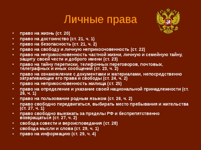 Личные права право на жизнь (ст. 20) право на достоинство (ст. 21, ч. 1) право на безопасность (ст. 21, ч. 2) право на свободу и личную неприкосновенность (ст. 22) право на неприкосновенность частной жизни, личную и семейную тайну, защиту своей чести и доброго имени (ст. 23) право на тайну переписки, телефонных переговоров, почтовых, телеграфных и иных сообщений (ст. 23, ч. 2) право на ознакомление с документами и материалами, непосредственно затрагивающие его права и свободы (ст. 24, ч. 2) право на неприкосновенность жилища (ст. 25) право на определение и указание своей национальной принадлежности (ст. 26, ч. 1) право на пользование родным языком (ст. 26, ч. 2) право свободно передвигаться, выбирать место пребывания и жительства (ст. 27, ч. 1) право свободно выезжать за пределы РФ и беспрепятственно возвращаться (ст. 27, ч. 2) свобода совести и вероисповедания (ст. 28) свобода мысли и слова (ст. 29, ч. 1) право на информацию (ст. 29, ч. 4) 