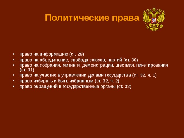 Политические права право на информацию (ст. 29) право на объединение, свобода союзов, партий (ст. 30) право на собрания, митинги, демонстрации, шествия, пикетирования (ст. 31) право на участие в управлении делами государства (ст. 32, ч. 1) право избирать и быть избранным (ст. 32, ч. 2) право обращений в государственные органы (ст. 33) 