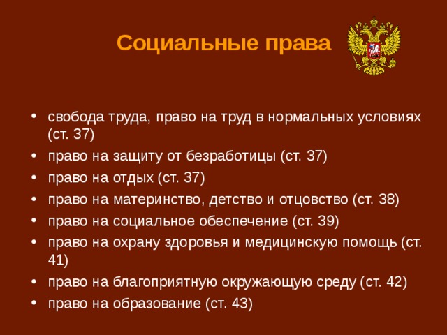 Социальные права свобода труда, право на труд в нормальных условиях (ст. 37) право на защиту от безработицы (ст. 37) право на отдых (ст. 37) право на материнство, детство и отцовство (ст. 38) право на социальное обеспечение (ст. 39) право на охрану здоровья и медицинскую помощь (ст. 41) право на благоприятную окружающую среду (ст. 42) право на образование (ст. 43) 