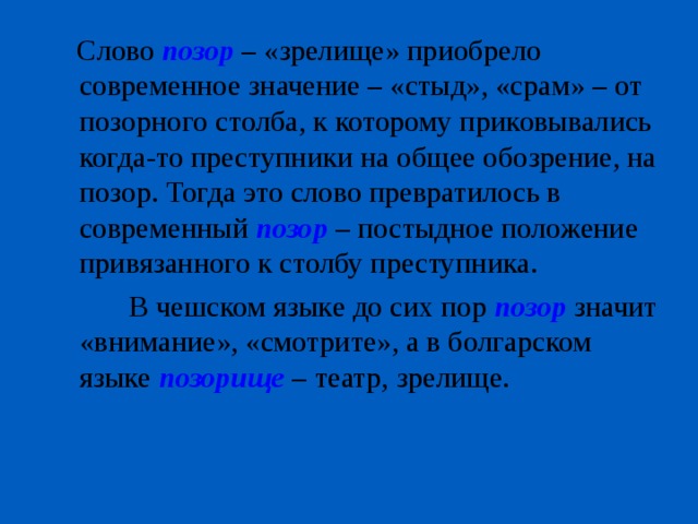  Слово позор  – «зрелище» приобрело современное значение – «стыд», «срам» – от позорного столба, к которому приковывались когда-то преступники на общее обозрение, на позор. Тогда это слово превратилось в современный позор – постыдное положение привязанного к столбу преступника.  В чешском языке до сих пор позор значит «внимание», «смотрите», а в болгарском языке позорище – театр, зрелище. 