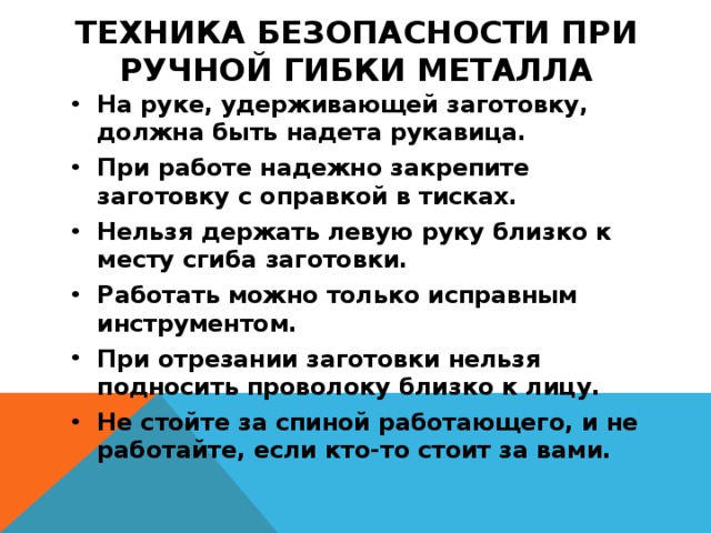 ТЕХНИКА БЕЗОПАСНОСТИ ПРИ РУЧНОЙ ГИБКИ МЕТАЛЛА На руке, удерживающей заготовку, должна быть надета рукавица. При работе надежно закрепите заготовку с оправкой в тисках. Нельзя держать левую руку близко к месту сгиба заготовки. Работать можно только исправным инструментом. При отрезании заготовки нельзя подносить проволоку близко к лицу. Не стойте за спиной работающего, и не работайте, если кто-то стоит за вами. 