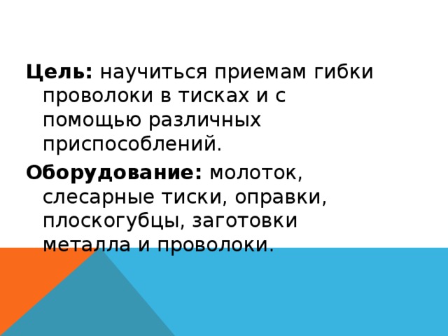Цель: научиться приемам гибки проволоки в тисках и с помощью различных приспособлений. Оборудование: молоток, слесарные тиски, оправки, плоскогубцы, заготовки металла и проволоки. 