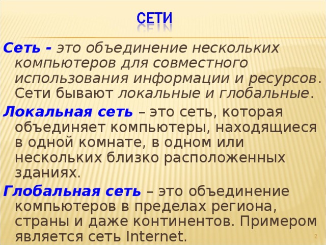 Сеть -  это объединение нескольких компьютеров для совместного использования информации и ресурсов . Сети бывают локальные и глобальные . Локальная сеть – это сеть, которая объединяет компьютеры, находящиеся в одной комнате, в одном или нескольких близко расположенных зданиях. Глобальная сеть – это  объединение компьютеров в пределах региона, страны и даже континентов. Примером является сеть Internet.   