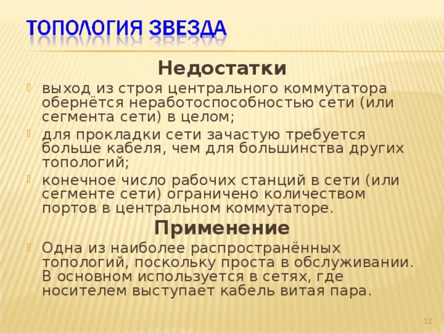 Недостатки выход из строя центрального коммутатора обернётся неработоспособностью сети (или сегмента сети) в целом; для прокладки сети зачастую требуется больше кабеля, чем для большинства других топологий; конечное число рабочих станций в сети (или сегменте сети) ограничено количеством портов в центральном коммутаторе. Применение Одна из наиболее распространённых топологий, поскольку проста в обслуживании. В основном используется в сетях, где носителем выступает кабель витая пара.  9 