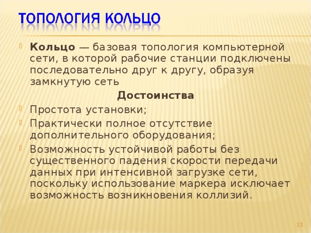 Кольцо — базовая топология компьютерной сети, в которой рабочие станции подключены последовательно друг к другу, образуя замкнутую сеть Достоинства Простота установки; Практически полное отсутствие дополнительного оборудования; Возможность устойчивой работы без существенного падения скорости передачи данных при интенсивной загрузке сети, поскольку использование маркера исключает возможность возникновения коллизий. 9 