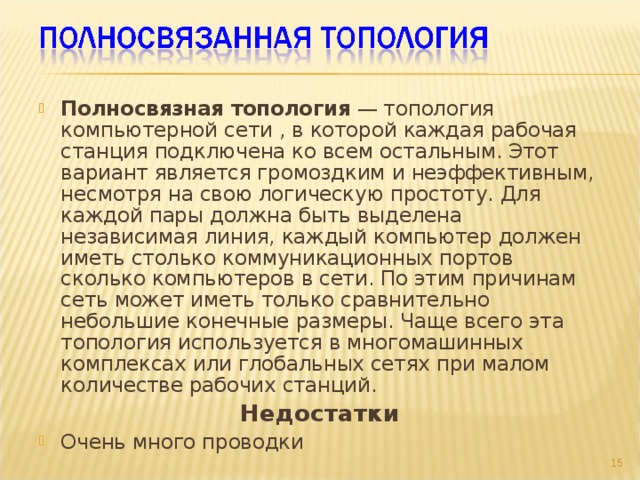Полносвязная топология — топология компьютерной сети , в которой каждая рабочая станция подключена ко всем остальным. Этот вариант является громоздким и неэффективным, несмотря на свою логическую простоту. Для каждой пары должна быть выделена независимая линия, каждый компьютер должен иметь столько коммуникационных портов сколько компьютеров в сети. По этим причинам сеть может иметь только сравнительно небольшие конечные размеры. Чаще всего эта топология используется в многомашинных комплексах или глобальных сетях при малом количестве рабочих станций. Недостатки Очень много проводки 9 