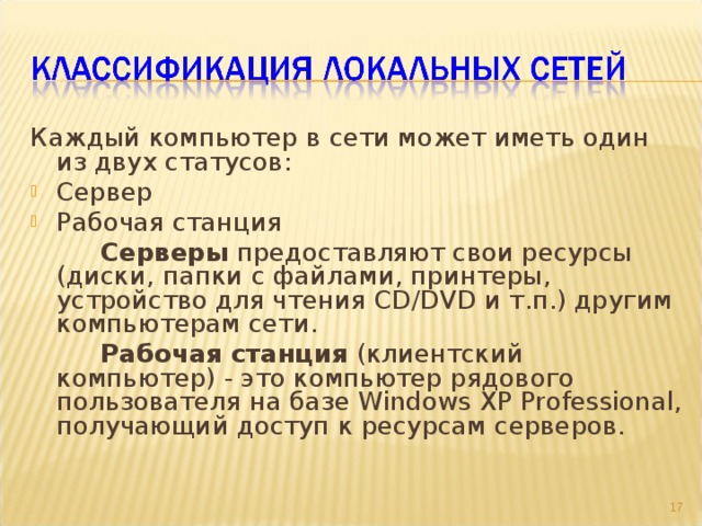 Каждый компьютер в сети может иметь один из двух статусов: Сервер Рабочая станция   Серверы предоставляют свои ресурсы (диски, папки с файлами, принтеры, устройство для чтения CD/DVD и т.п.) другим компьютерам сети.   Рабочая станция (клиентский компьютер) - это компьютер рядового пользователя на базе Windows XP Professional, получающий доступ к ресурсам серверов. 9 