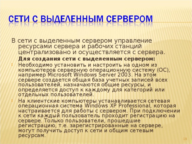 В сети с выделенным сервером управление ресурсами сервера и рабочих станций централизовано и осуществляется с сервера.  Для создания сети с выделенным сервером: Необходимо установить и настроить на одном из компьютеров серверную операционную систему (ОС), например Microsoft Windows Server 2003. На этом сервере создается общая база учетных записей всех пользователей, назначаются общие ресурсы, и определяется доступ к каждому для категорий или отдельных пользователей. На клиентские компьютеры устанавливается сетевая операционная система Windows XP Professional, которая настраивается для работы с сервером. При подключении к сети каждый пользователь проходит регистрацию на сервере. Только пользователи, прошедшие регистрацию, т.е. зарегистрированные на сервере, могут получить доступ к сети и общим сетевым ресурсам. 9 