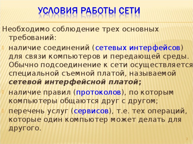 Необходимо соблюдение трех основных требований: наличие соединений ( сетевых интерфейсов ) для связи компьютеров и передающей среды. Обычно подсоединение к сети осуществляется специальной съемной платой, называемой сетевой интерфейсной платой ; наличие правил ( протоколов ), по которым компьютеры общаются друг с другом; перечень услуг ( сервисов ), т.е. тех операций, которые один компьютер может делать для другого.  