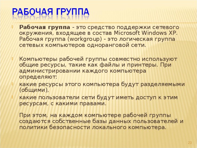 Рабочая группа - это средство поддержки сетевого окружения, входящее в состав Microsoft Windows XP.  Рабочая группа (workgroup) - это логическая группа сетевых компьютеров одноранговой сети.   Компьютеры рабочей группы совместно используют общие ресурсы, такие как файлы и принтеры. При администрировании каждого компьютера определяют: какие ресурсы этого компьютера будут разделяемыми (общими), какие пользователи сети будут иметь доступ к этим ресурсам, с какими правами.   При этом, на каждом компьютере рабочей группы создаются собственные базы данных пользователей и политики безопасности локального компьютера.  