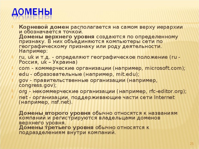 Корневой домен располагается на самом верху иерархии и обозначается точкой.  Домены верхнего уровня создаются по определенному признаку. В них объединяются компьютеры сети по географическому признаку или роду деятельности. Например: ru, uk и т.д. - определяют географическое положение (ru - Россия, uk – Украина) com - коммерческие организации (например, microsoft.com); edu - образовательные (например, mit.edu); gov - правительственные организации (например, congress.gov); org - некоммерческие организации (например, rfc-editor.org); net - организации, поддерживающие части сети Internet (например, nsf.net).  Домены второго уровня обычно относятся к названиям компаний и регистрируются владельцами доменов верхнего уровня.  Домены третьего уровня обычно относятся к подразделениям внутри компаний.  