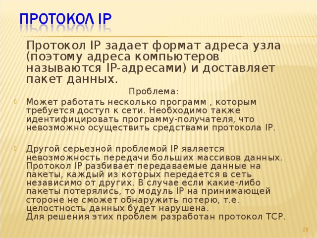  Протокол IP задает формат адреса узла (поэтому адреса компьютеров называются IP-адресами) и доставляет пакет данных. Проблема: Может работать несколько программ , которым требуется доступ к сети. Необходимо также идентифицировать программу-получателя, что невозможно осуществить средствами протокола IP.  Другой серьезной проблемой IP является невозможность передачи больших массивов данных. Протокол IP разбивает передаваемые данные на пакеты, каждый из которых передается в сеть независимо от других. В случае если какие-либо пакеты потерялись, то модуль IP на принимающей стороне не сможет обнаружить потерю, т.е. целостность данных будет нарушена.  Для решения этих проблем разработан протокол TCP.  