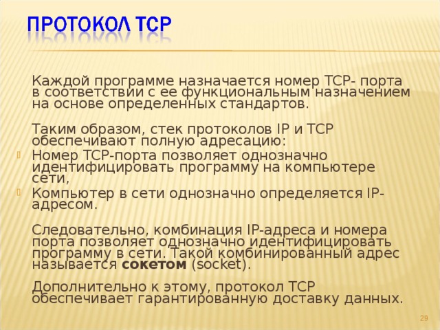  Каждой программе назначается номер TCP- порта в соответствии с ее функциональным назначением на основе определенных стандартов.  Таким образом, стек протоколов IP и TCP обеспечивают полную адресацию: Номер TCP-порта позволяет однозначно идентифицировать программу на компьютере сети, Компьютер в сети однозначно определяется IP-адресом.  Следовательно, комбинация IP-адреса и номера порта позволяет однозначно идентифицировать программу в сети. Такой комбинированный адрес называется сокетом (socket).   Дополнительно к этому, протокол TCP обеспечивает гарантированную доставку данных.     