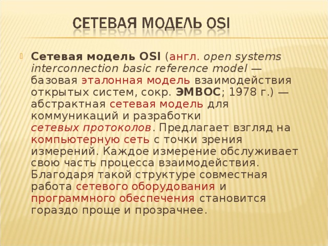 Сетевая модель OSI ( англ.   open systems interconnection basic reference model — базовая эталонная модель взаимодействия открытых систем, сокр. ЭМВОС ; 1978 г.) — абстрактная сетевая модель для коммуникаций и разработки сетевых протоколов . Предлагает взгляд на компьютерную сеть с точки зрения измерений. Каждое измерение обслуживает свою часть процесса взаимодействия. Благодаря такой структуре совместная работа сетевого оборудования и программного обеспечения становится гораздо проще и прозрачнее. 