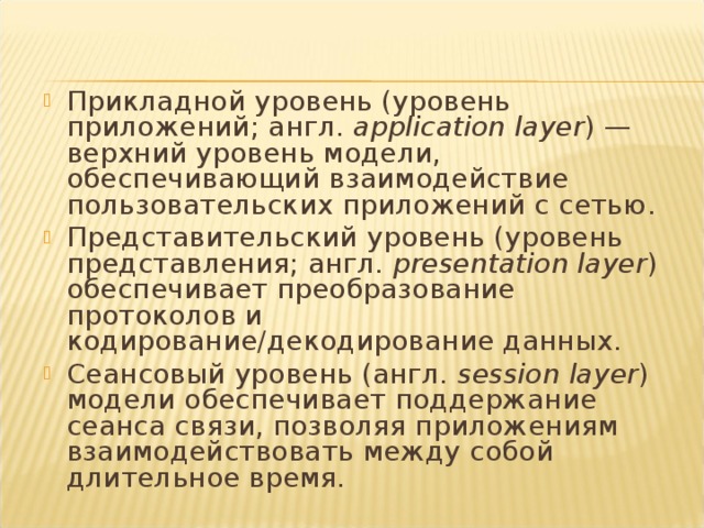 Прикладной уровень (уровень приложений; англ.  application layer ) — верхний уровень модели, обеспечивающий взаимодействие пользовательских приложений с сетью . Представительский уровень (уровень представления; англ.  presentation layer ) обеспечивает преобразование протоколов и кодирование/декодирование данных. Сеансовый уровень (англ.  session layer ) модели обеспечивает поддержание сеанса связи, позволяя приложениям взаимодействовать между собой длительное время. 