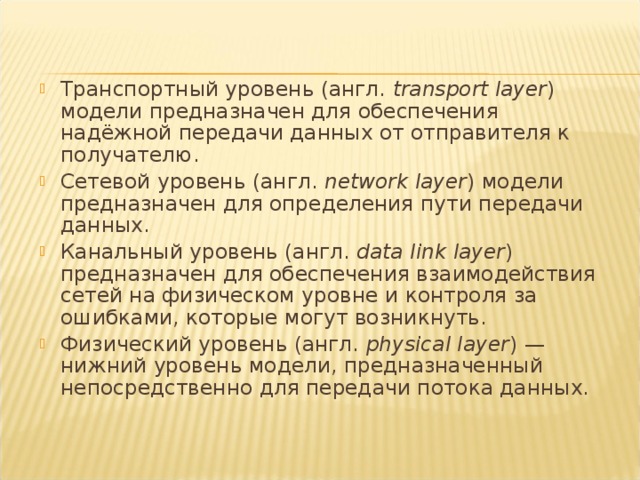 Транспортный уровень (англ.  transport layer ) модели предназначен для обеспечения надёжной передачи данных от отправителя к получателю. Сетевой уровень (англ.  network layer ) модели предназначен для определения пути передачи данных. Канальный уровень (англ.  data link layer ) предназначен для обеспечения взаимодействия сетей на физическом уровне и контроля за ошибками, которые могут возникнуть. Физический уровень (англ.  physical layer ) — нижний уровень модели, предназначенный непосредственно для передачи потока данных. 