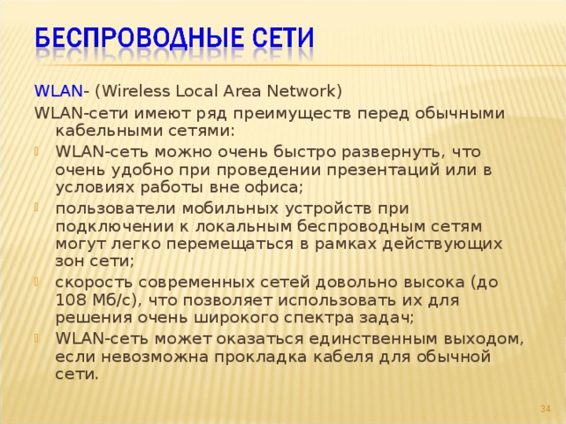 WLAN - (Wireless Local Area Network) WLAN-сети имеют ряд преимуществ перед обычными кабельными сетями: WLAN-сеть можно очень быстро развернуть, что очень удобно при проведении презентаций или в условиях работы вне офиса; пользователи мобильных устройств при подключении к локальным беспроводным сетям могут легко перемещаться в рамках действующих зон сети; скорость современных сетей довольно высока (до 108 Мб/с), что позволяет использовать их для решения очень широкого спектра задач; WLAN-сеть может оказаться единственным выходом, если невозможна прокладка кабеля для обычной сети.  
