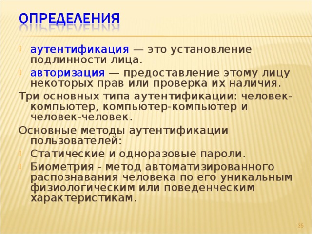 аутентификация — это установление подлинности лица. авторизация — предоставление этому лицу некоторых прав или проверка их наличия. Три основных типа аутентификации: человек-компьютер, компьютер-компьютер и человек-человек. Основные методы аутентификации пользователей: Статические и одноразовые пароли. Биометрия - метод автоматизированного распознавания человека по его уникальным физиологическим или поведенческим характеристикам.  