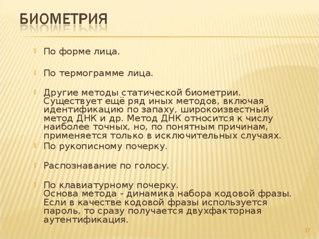 По форме лица.   По термограмме лица.   Другие методы статической биометрии.  Существует ещё ряд иных методов, включая идентификацию по запаху, широкоизвестный метод ДНК и др. Метод ДНК относится к числу наиболее точных, но, по понятным причинам, применяется только в исключительных случаях. По рукописному почерку.   Распознавание по голосу.   По клавиатурному почерку.  Основа метода - динамика набора кодовой фразы. Если в качестве кодовой фразы используется пароль, то сразу получается двухфакторная аутентификация. По форме лица.   По термограмме лица.   Другие методы статической биометрии.  Существует ещё ряд иных методов, включая идентификацию по запаху, широкоизвестный метод ДНК и др. Метод ДНК относится к числу наиболее точных, но, по понятным причинам, применяется только в исключительных случаях. По рукописному почерку.   Распознавание по голосу.   По клавиатурному почерку.  Основа метода - динамика набора кодовой фразы. Если в качестве кодовой фразы используется пароль, то сразу получается двухфакторная аутентификация.  