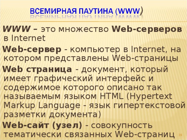 WWW – это множество Web-серверов в Internet Web-сервер - компьютер в Internet, на котором представлены Web-страницы Web страница - документ, который имеет графический интерфейс и содержимое которого описано так называемым языком HTML (Hypertext Markup Language - язык гипертекстовой разметки документа) Web-сайт (узел) - совокупность тематически связанных Web-страниц   