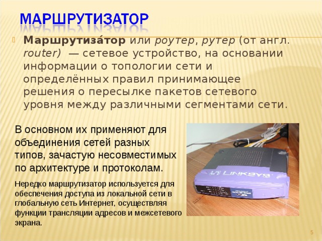Маршрутиза́тор или роутер , рутер (от англ. router)  — сетевое устройство, на основании информации о топологии сети и определённых правил принимающее решения о пересылке пакетов сетевого уровня между различными сегментами сети.  В основном их применяют для объединения сетей разных типов, зачастую несовместимых по архитектуре и протоколам .  Нередко маршрутизатор используется для обеспечения доступа из локальной сети в глобальную сеть Интернет, осуществляя функции трансляции адресов и межсетевого экрана.  