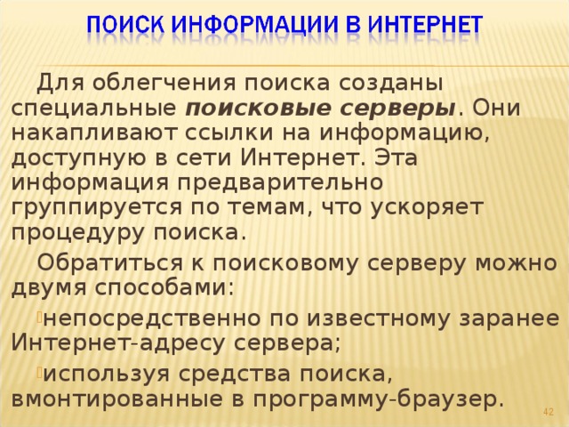Для облегчения поиска созданы специальные поисковые серверы . Они накапливают ссылки на информацию, доступную в сети Интернет. Эта информация предварительно группируется по темам, что ускоряет процедуру поиска. Обратиться к поисковому серверу можно двумя способами: непосредственно по известному заранее Интернет-адресу сервера; используя средства поиска, вмонтированные в программу-браузер.  