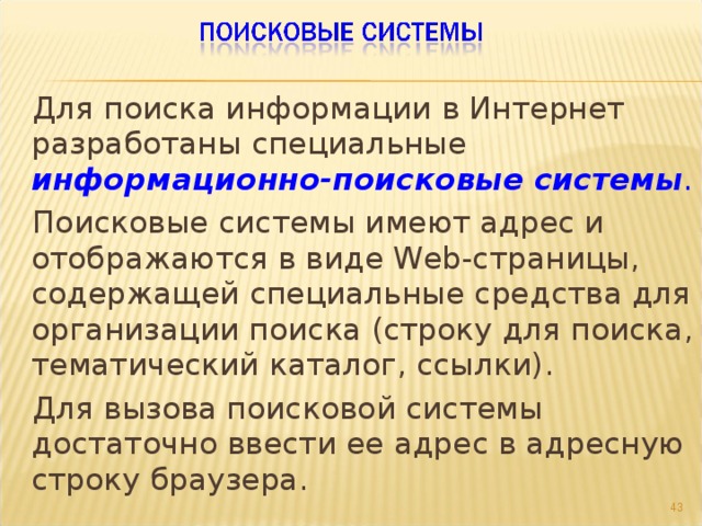 Для поиска информации в Интернет разработаны специальные информационно-поисковые системы . Поисковые системы имеют адрес и отображаются в виде Web-страницы, содержащей специальные средства для организации поиска (строку для поиска, тематический каталог, ссылки). Для вызова поисковой системы достаточно ввести ее адрес в адресную строку браузера.  