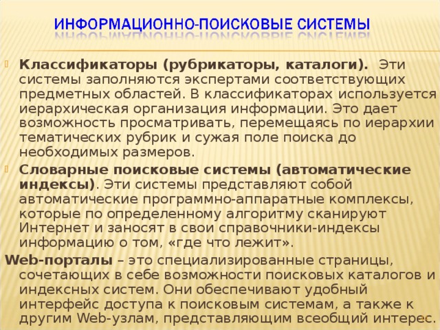 Классификаторы (рубрикаторы, каталоги). Эти  системы заполняются экспертами соответствующих предметных областей. В классификаторах  используется иерархическая организация информации. Это дает возможность просматривать, перемещаясь по иерархии тематических рубрик и сужая поле поиска до необходимых размеров. Словарные поисковые системы  (автоматические индексы) . Эти системы представляют собой автоматические программно-аппаратные комплексы, которые по определенному алгоритму сканируют Интернет и заносят в свои справочники-индексы информацию о том, «где что лежит». Web -порталы – это  специализированные страницы, сочетающих в себе возможности поисковых каталогов и индексных систем. Они обеспечивают удобный интерфейс доступа к поисковым системам, а также к другим Web -узлам, представляющим всеобщий интерес.  