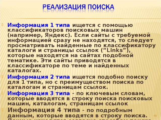 Информация 1 типа ищется с помощью классификаторов поисковых машин (например, Яндекс). Если сайты с требуемой информацией сразу не находятся, то следует просматривать найденные по классификатору каталоги и страницы ссылок (“Links”), которые находятся на сайтах подобной тематике. Эти сайты приводятся в классификаторе по теме и найденных каталогах. Информация 2 типа ищется подобно поиску для 1 типа, но с преимуществом поиска по каталогам и страницам ссылок. Информация 3 типа - по ключевым словам, которые вводятся в строку поиска поисковых машин, каталогам, страницам ссылок Информация 4 типа - по подробным данным, которые вводятся в строку поиска. Данные находятся согласно способам поиска изложенных для 2 и 3 типов.   