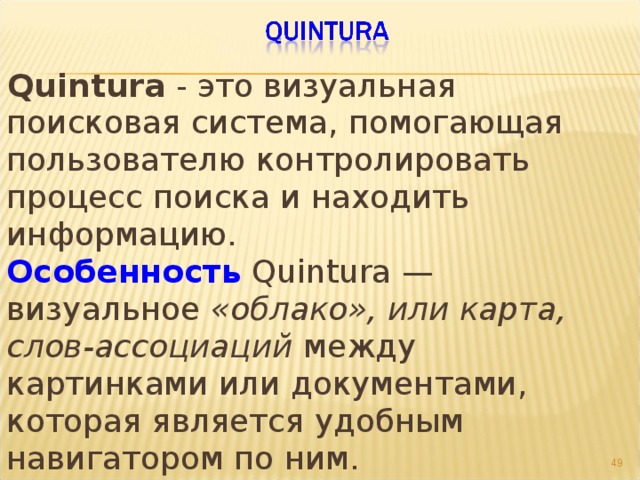 Quintura - это визуальная поисковая система, помогающая пользователю контролировать процесс поиска и находить информацию.  Особенность Quintura — визуальное «облако», или карта, слов-ассоциаций между картинками или документами, которая является удобным навигатором по ним.   