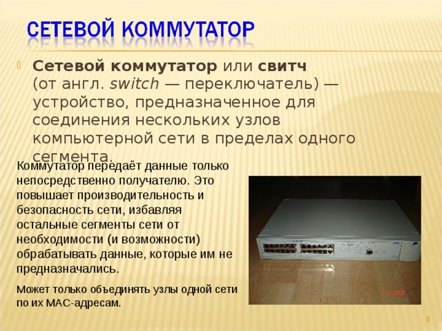 Сетевой коммутатор или свитч   (от англ. switch  — переключатель) — устройство, предназначенное для соединения нескольких узлов компьютерной сети в пределах одного сегмента. Коммутатор передаёт данные только непосредственно получателю. Это повышает производительность и безопасность сети, избавляя остальные сегменты сети от необходимости (и возможности) обрабатывать данные, которые им не предназначались. Может только объединять узлы одной сети по их MAC-адресам.  