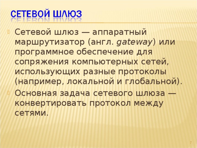 Сетевой шлюз — аппаратный маршрутизатор (англ. gateway ) или программное обеспечение для сопряжения компьютерных сетей, использующих разные протоколы (например, локальной и глобальной). Основная задача сетевого шлюза — конвертировать протокол между сетями.  