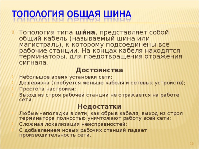 Топология типа ши́на , представляет собой общий кабель (называемый шина или магистраль), к которому подсоединены все рабочие станции. На концах кабеля находятся терминаторы, для предотвращения отражения сигнала. Достоинства Небольшое время установки сети; Дешевизна (требуется меньше кабеля и сетевых устройств); Простота настройки; Выход из строя рабочей станции не отражается на работе сети. Недостатки Любые неполадки в сети, как обрыв кабеля, выход из строя терминатора полностью уничтожают работу всей сети; Сложная локализация неисправностей; С добавлением новых рабочих станций падает производительность сети.  9 