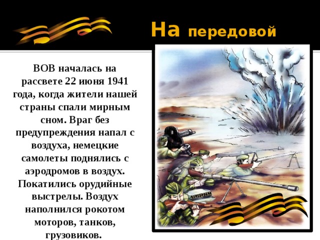 На передовой ВОВ началась на рассвете 22 июня 1941 года, когда жители нашей страны спали мирным сном. Враг без предупреждения напал с воздуха, немецкие самолеты поднялись с аэродромов в воздух. Покатились орудийные выстрелы. Воздух наполнился рокотом моторов, танков, грузовиков. 