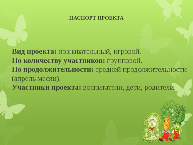 ПАСПОРТ ПРОЕКТА    Вид проекта: познавательный, игровой.  По количеству участников: групповой.  По продолжительности: средней продолжительности (апрель месяц).  Участники проекта: воспитатели, дети, родители.   