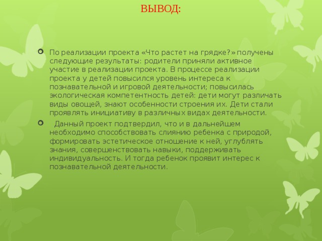 ВЫВОД: По реализации проекта «Что растет на грядке?» получены следующие результаты: родители приняли активное участие в реализации проекта. В процессе реализации проекта у детей повысился уровень интереса к познавательной и игровой деятельности; повысилась экологическая компетентность детей: дети могут различать виды овощей, знают особенности строения их. Дети стали проявлять инициативу в различных видах деятельности.   Данный проект подтвердил, что и в дальнейшем необходимо способствовать слиянию ребенка с природой, формировать эстетическое отношение к ней, углублять знания, совершенствовать навыки, поддерживать индивидуальность. И тогда ребенок проявит интерес к познавательной деятельности.   